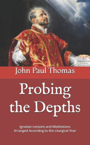 Title: Probing the Depths: Ignatian Lessons and Meditations Arranged According to the Liturgical Year, Author: John Paul Thomas