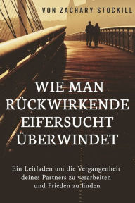 Title: Wie man rückwirkende Eifersucht überwindet: Ein Leitfaden um die Vergangenheit deines Partners zu verarbeiten und Frieden zu finden, Author: Zachary Stockill