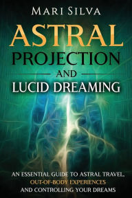 Title: Astral Projection and Lucid Dreaming: An Essential Guide to Astral Travel, Out-Of-Body Experiences and Controlling Your Dreams, Author: Mari Silva