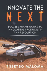 Title: Innovate The Next: Success Frameworks to Innovating Products in Any Revolution, Author: Tiisetso Maloma