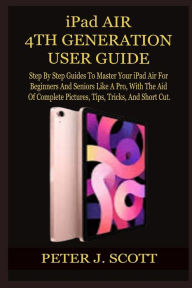 Title: iPad AIR 4TH GENERATION USER GUIDE: Step By Step Guides To Master Your iPad Air For Beginners And Seniors Like A Pro, With The Aid Of Complete Pictures, Tips, Tricks, And Short Cut., Author: PETER J. SCOTT