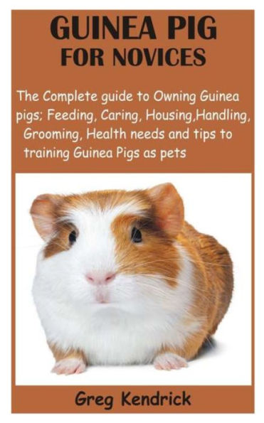 GUINEA PIG FOR NOVICES: The Complete guide to Owning Guinea pigs; Feeding, Caring, Housing, Handling, Grooming, Health needs and tips to training Guinea Pigs as pets