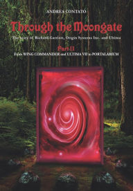 Title: Through the Moongate. The Story of Richard Garriott, Origin Systems Inc. and Ultima: Part 2 - From Wing Commander and Ultima VII to Portalarium, Author: Edward Vitralis