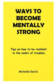 Title: WAYS TO BECOME MENTALLY STRONG: Tips on how to be resilient in the midst of troubles, Author: Michelle David
