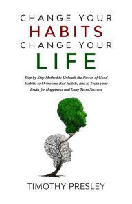 Title: Change Your Habits Change Your Life: Step by Step Method to Unleash the Power of Good Habits, to Overcome Bad Habits, and to Train Your Brain for Happiness and Long Term Success, Author: Timothy Presley