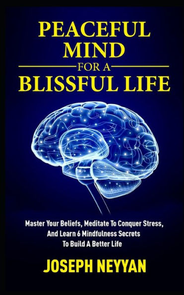 PEACEFUL MIND FOR A BLISSFUL LIFE: Master Your Beliefs, Meditate To Conquer Stress, And Learn 6 Mindfulness Secrets To Build A Better Life