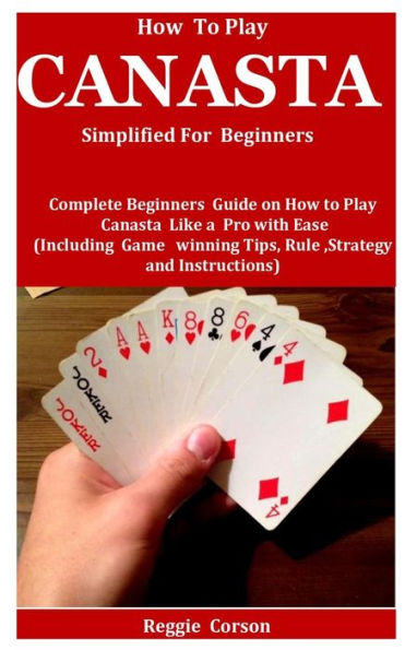 How To Play Canasta Simplified For Beginners: Complete Beginners Guide On How To Play Canasta Like A Pro With Ease (Including Game winning Tips, Rules, Strategy and Instructions )