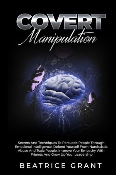 Covert Manipulation: Secrets And Techniques To Persuade People Through Emotional Intelligence, Defend Yourself From Narcissistic Abuse And Toxic People, Improve Your Empathy With Friends And Family