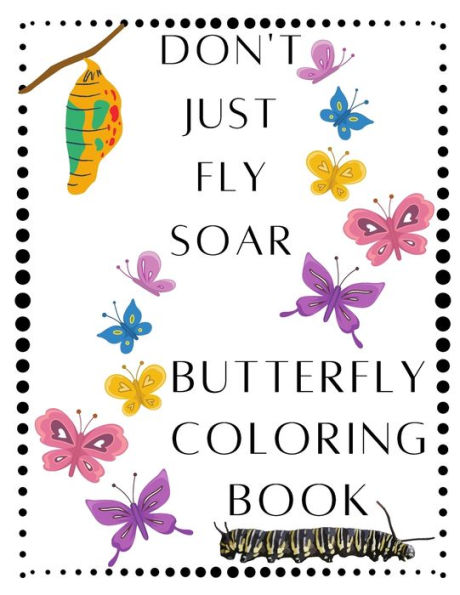 Don't Just Fly Soar - Butterfly Coloring Book - Soar Like A Butterfly: Butterfly - Spring - Easter Basket Stuffer - Mother's Day - Summer - Butterflies Coloring Book - For Adults That Like To Color - Women, Teens, Youth, Kids, Girls That Love Butterflies
