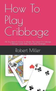 Title: How To Play Cribbage: All You Need To Know To Master The Game Of Cribbage, Cribbage Game, Rules And Game Strategies, Author: Robert Miller