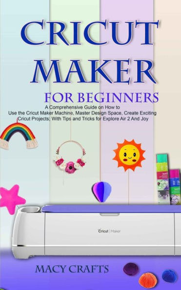 CRICUT MAKER FOR BEGINNERS: A Comprehensive Guide on How to Use the Cricut Maker Machine, Master Design Space, Create Exciting Cricut Projects; With Tips and Tricks for Explore Air 2 And Joy