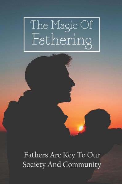The Magic Of Fathering: Fathers Are Key To Our Society And Community: How To Be A Dad Book
