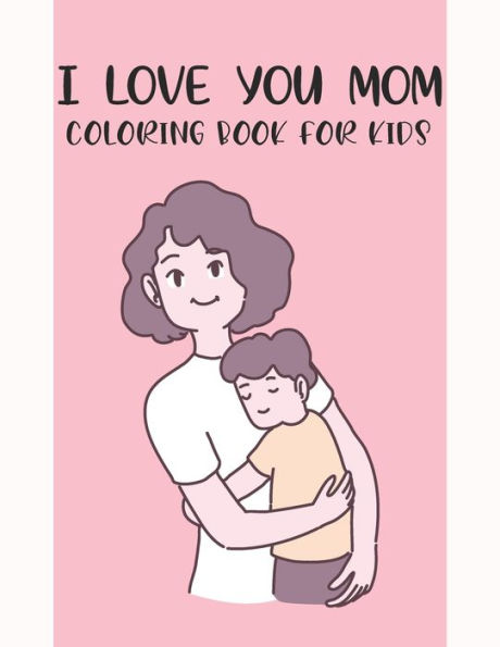 I Love You Mom Coloring Book For Kids: Fun Children's Mothers Day Gift or Present for Kids & Toddlers
