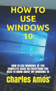 Title: HOW TO USE WINDOWS 10: HOW TO USE WINDOWS 10 :THE COMPLETE GUIDE ON EVERYTHING YOU NEED TO KNOW ABOUT MY WINDOWS 10, Author: Charles Amos
