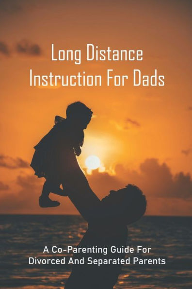 Long Distance Instruction For Dads: A Co-Parenting Guide For Divorced And Separated Parents: Long Distance Parent Child Relationship
