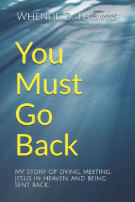 Title: You Must Go Back: My story of dying, meeting Jesus in heaven, and being sent back., Author: Whende D. Thomas