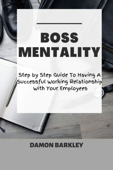 BOSS MENTALITY: Step by Step Guide To Having A Successful Working Relationship With Your Employees