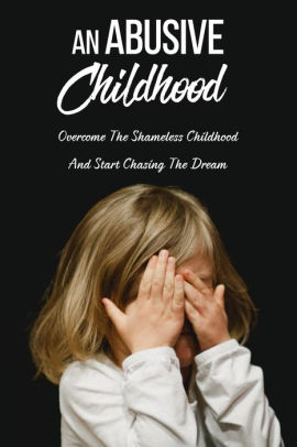 An Abusive Childhood: Overcome The Shameless Childhood And Start ...