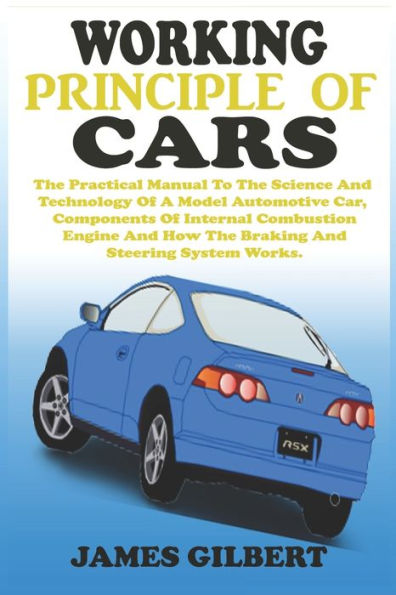 WORKING PRINCIPLE OF CARS: The Practical Manual To The Science And Technology Of A Model Automotive Car, Components Of Internal Combustion Engine And How The Braking, Clutch And Steering System Works.