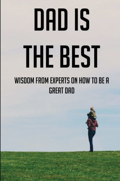 Dad Is The Best: Wisdom From Experts On How To Be A Great Dad: Advice For Dads