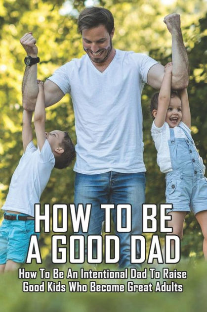 How To Be A Good Dad: How To Be An Intentional Dad To Raise Good Kids ...