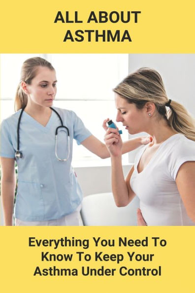 All About Asthma: Everything You Need To Know To Keep Your Asthma Under Control: How To Cure Asthma Forever
