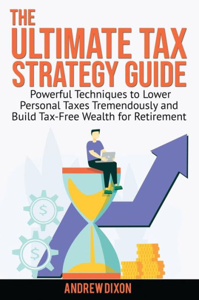 The Ultimate Tax Strategy Guide: Powerful Techniques to Lower Personal Taxes Tremendously and Build Tax Free Wealth for Retirement