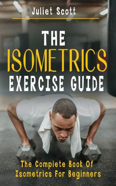 THE ISOMETRICS EXERCISE GUIDE: The Complete Book Of Isometrics For Beginners - Comprehensive Routine Workout For Stronger Men, Women, Abs Diet, Muscle Gain, Bodybuilding, Strength, Anti Aging, Fitness And Weight Loss