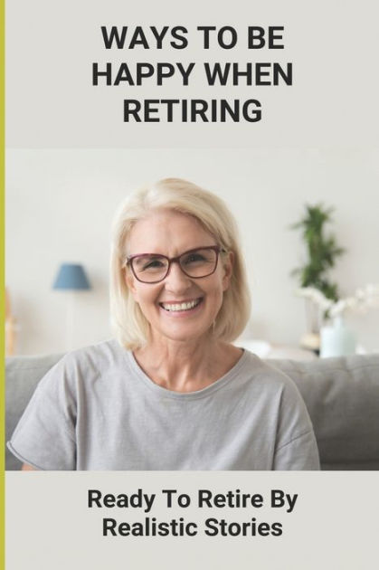 Ways To Be Happy When Retiring: Ready To Retire By Realistic Stories ...