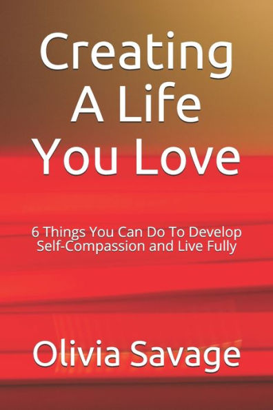 Creating A Life You Love: 6 Things You Can Do To Develop Self-Compassion and Live Fully