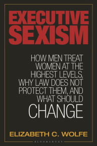 Title: Executive Sexism: How Men Treat Women at the Highest Levels, Why Law Does Not Protect Them, and What Should Change, Author: Elizabeth C. Wolfe