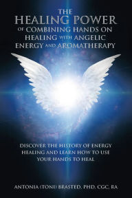 Title: The Healing Power of Combining Hands on Healing with Angelic Energy and Aromatherapy: Discover the History of Energy Healingand Learn How to Use Your Hands to Heal, Author: Antonia Brasted PhD CGC RA