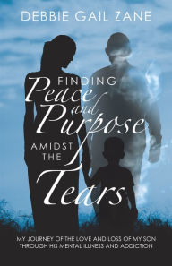 Title: Finding Peace and Purpose Amidst the Tears: My Journey of the Love and Loss of My Son Through His Mental Illness and Addiction, Author: Debbie Gail Zane