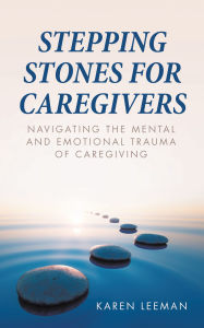 Title: STEPPING STONES FOR CAREGIVERS: Navigating the Mental and Emotional Trauma of Caregiving, Author: Karen Leeman