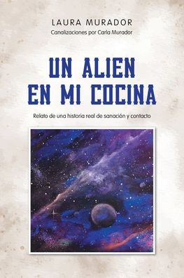 Un alien en mi cocina: Relato de una historia real sanación y contacto