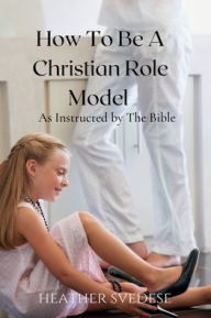 Title: How to Be a Christian Role Model as Instructed by the Bible, Author: Heather Svedese