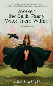 Title: Awaken the Celtic Faery Witch from Within for Beginners: Discover & Harness the Magickal Witchcraft Powers in Folklore, Druids, Spellcrafting & Rituals to Manifest a Divine Life, Author: Luna B. Weaver