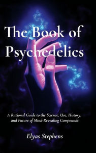 Title: The Book of Psychedelics: A Rational Guide to the Science, Use, History, and Future of Mind-Revealing Compounds, Author: Elyas Stephens