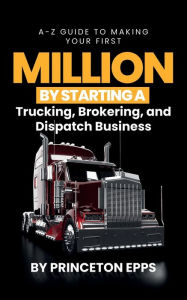 Title: A-z Guide To Making Your First Million By Starting A Trucking, Brokering and Dispatch Business: Making Your First Million, Author: Princeton Epps