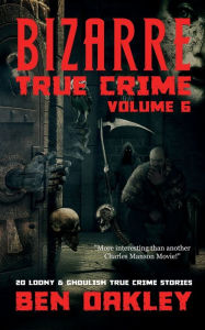 Title: Bizarre True Crime Volume 6: 20 Loony and Ghoulish True Crime Stories, Author: Ben Oakley