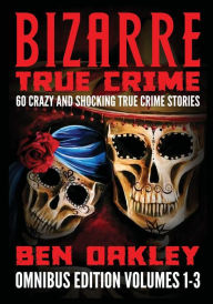 Title: Bizarre True Crime Omnibus Edition Volumes 1-3: 60 Crazy and Shocking True Crime Stories, Author: Ben Oakley