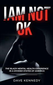 Title: I AM NOT OKAY: The Black Mental Health Experience In A Divided States Of America, Author: Dave Kennedy