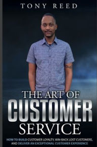 Title: The Art Of Customer Service: How To Build Customer Loyalty, Win-Back Lost Customers, And Deliver An Exceptional Customer Experience, Author: Tony Reed