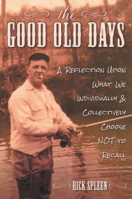 Title: The Good Old Days: A Reflection Upon What We Individually and Collectively Choose NOT to Recall:, Author: Rick Spleen