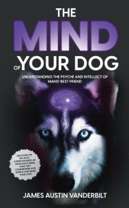 Title: The Mind of Your Dog: Understanding the Psyche and Intellect of Mans' Best Friend, Author: James Austin Vanderbilt