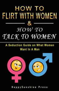 Title: How to Flirt with Women & How to Talk to Women: A Seduction Guide on What Women Want In A Man, Author: Happysunshine Press