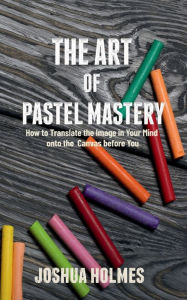Title: The Art of Pastel Mastery: How to Translate the Image in Your Mind onto the Canvas before You, Author: Joshua Holmes