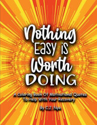 Title: Nothing Easy Is Worth Doing: A Coloring Book Of Motivational Quotes To Help With Your Recovery, Author: C. J. Nye