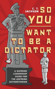 Title: So You Want To Be A Dictator: A Supreme Leadership Guide For The Aspiring Authoritarian, Author: C.T. Jackson