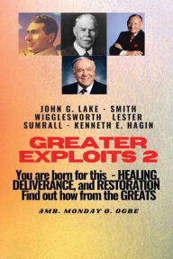 Title: Greater Exploits - 2 - Learn from the GREATS - John G. Lake - Smith Wigglesworth - Lester Symrall - Kenneth E. Hagin: You are BORN for this! Healing, Deliverance, and Restoration!, Author: Ambassador Monday Ogwuojo Ogbe